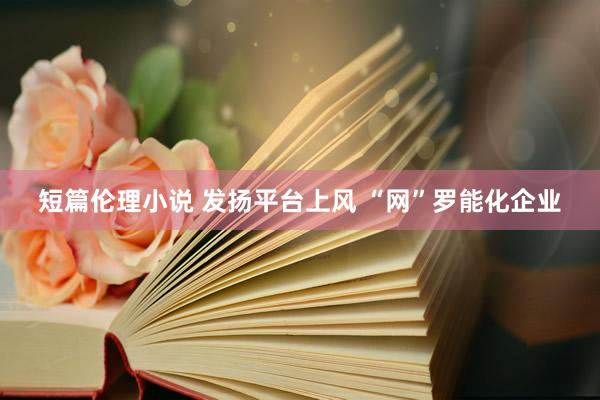 短篇伦理小说 发扬平台上风 “网”罗能化企业