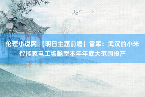 伦理小说网 【明日主题前瞻】雷军：武汉的小米智能家电工场瞻望本年年底大范围投产