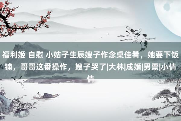 福利姬 自慰 小姑子生辰嫂子作念桌佳肴，她要下饭铺，哥哥这番操作，嫂子哭了|大林|成婚|男票|小倩