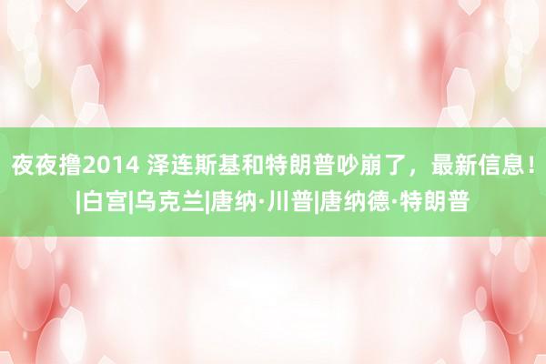 夜夜撸2014 泽连斯基和特朗普吵崩了，最新信息！|白宫|乌克兰|唐纳·川普|唐纳德·特朗普