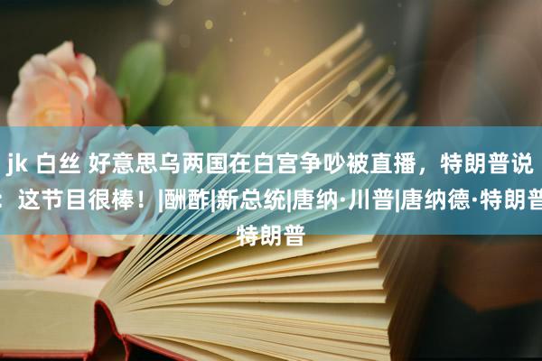 jk 白丝 好意思乌两国在白宫争吵被直播，特朗普说：这节目很棒！|酬酢|新总统|唐纳·川普|唐纳德·特朗普
