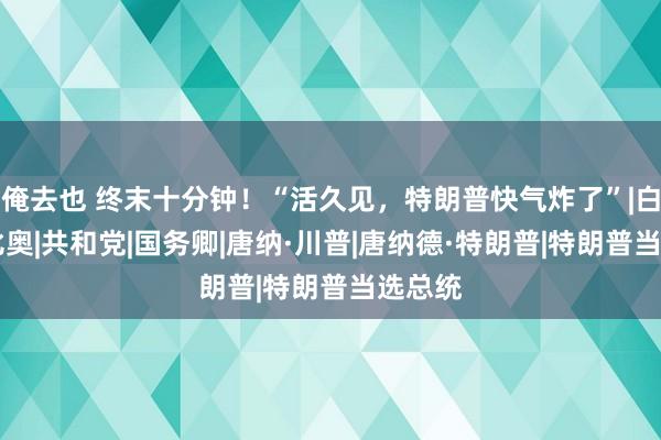 俺去也 终末十分钟！“活久见，特朗普快气炸了”|白宫|鲁比奥|共和党|国务卿|唐纳·川普|唐纳德·特朗普|特朗普当选总统
