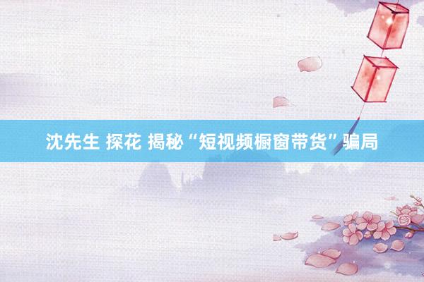 沈先生 探花 揭秘“短视频橱窗带货”骗局