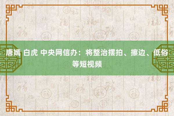 唐嫣 白虎 中央网信办：将整治摆拍、擦边、低俗等短视频