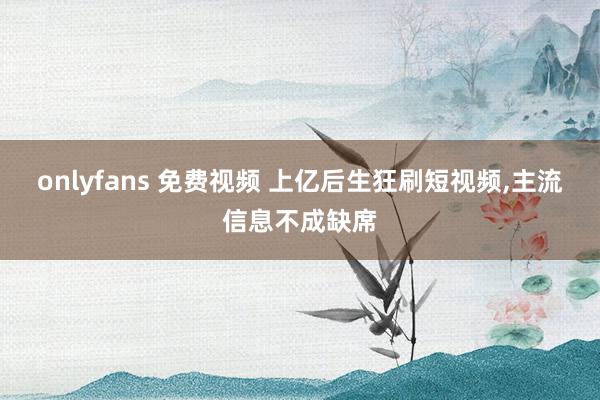 onlyfans 免费视频 上亿后生狂刷短视频，主流信息不成缺席