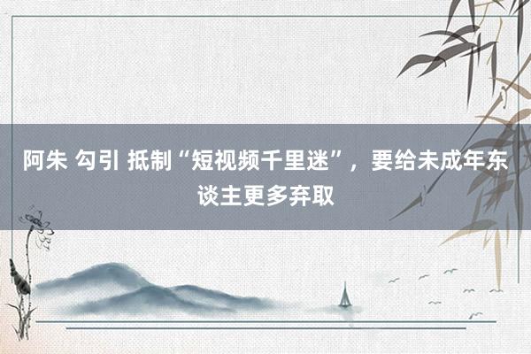 阿朱 勾引 抵制“短视频千里迷”，要给未成年东谈主更多弃取