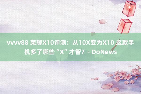 vvvv88 荣耀X10评测：从10X变为X10 这款手机多了哪些“X”才智？- DoNews