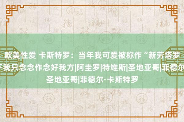欧美性爱 卡斯特罗：当年我可爱被称作“新劳塔罗”，但刻下我只念念作念好我方|阿圭罗|特维斯|圣地亚哥|菲德尔·卡斯特罗