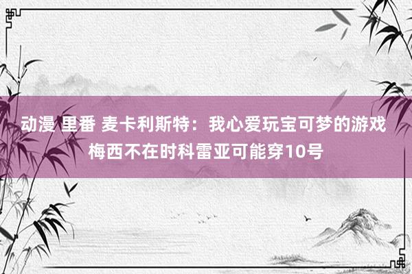 动漫 里番 麦卡利斯特：我心爱玩宝可梦的游戏 梅西不在时科雷亚可能穿10号