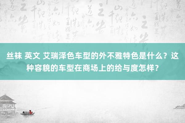 丝袜 英文 艾瑞泽色车型的外不雅特色是什么？这种容貌的车型在商场上的给与度怎样？