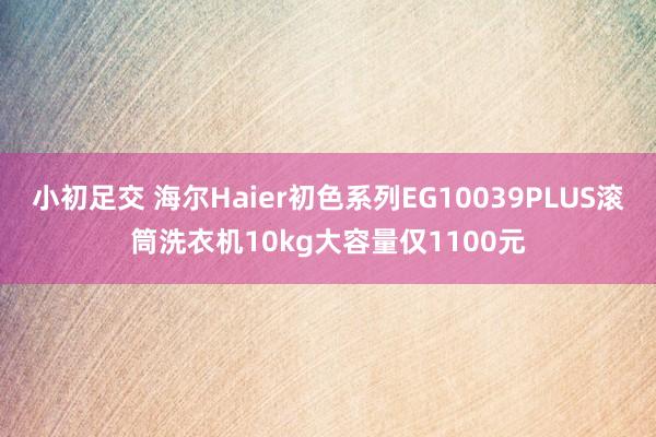 小初足交 海尔Haier初色系列EG10039PLUS滚筒洗衣机10kg大容量仅1100元