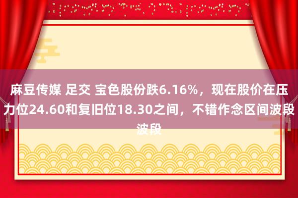 麻豆传媒 足交 宝色股份跌6.16%，现在股价在压力位24.60和复旧位18.30之间，不错作念区间波段