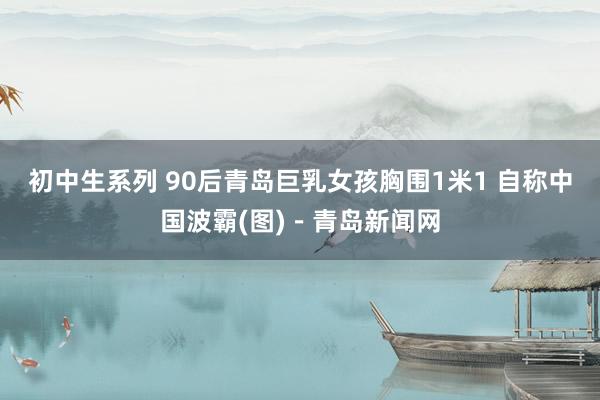 初中生系列 90后青岛巨乳女孩胸围1米1 自称中国波霸(图)－青岛新闻网