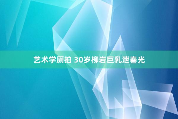 艺术学厕拍 30岁柳岩巨乳泄春光