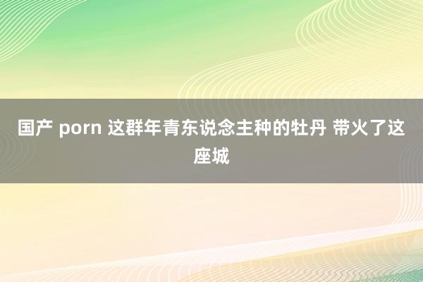 国产 porn 这群年青东说念主种的牡丹 带火了这座城