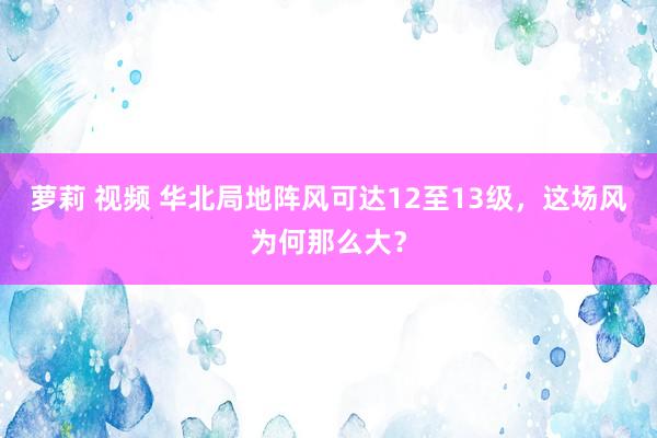 萝莉 视频 华北局地阵风可达12至13级，这场风为何那么大？