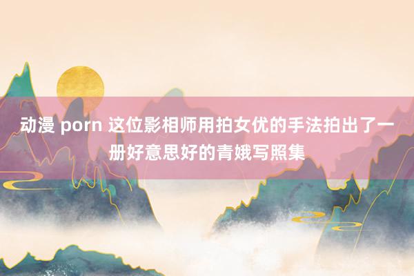 动漫 porn 这位影相师用拍女优的手法拍出了一册好意思好的青娥写照集