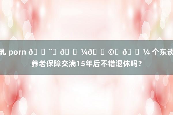 巨乳 porn 👨‍💼👩‍💼 个东谈主养老保障交满15年后不错退休吗？
