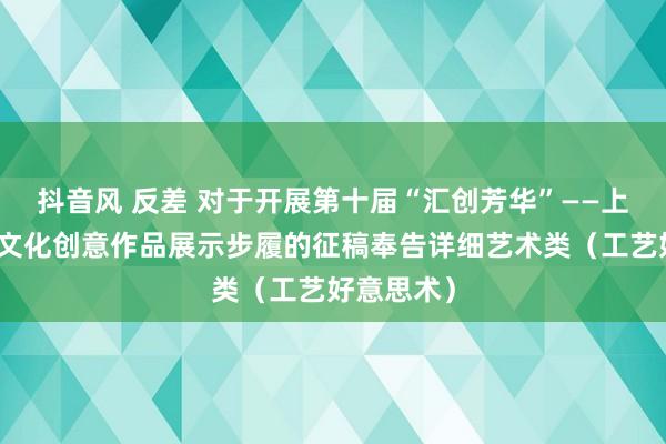抖音风 反差 对于开展第十届“汇创芳华”——上海大学生文化创意作品展示步履的征稿奉告详细艺术类（工艺好意思术）