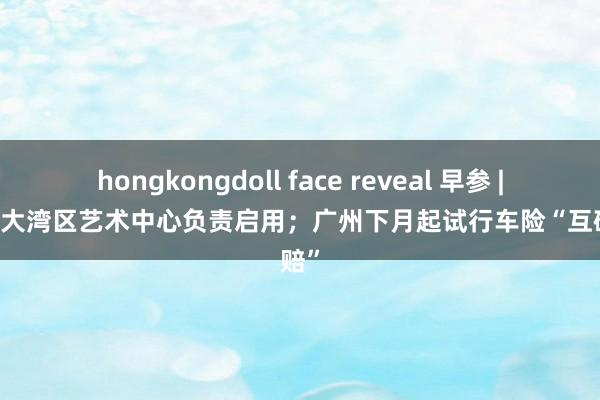 hongkongdoll face reveal 早参 | 白鹅潭大湾区艺术中心负责启用；广州下月起试行车险“互碰快赔”