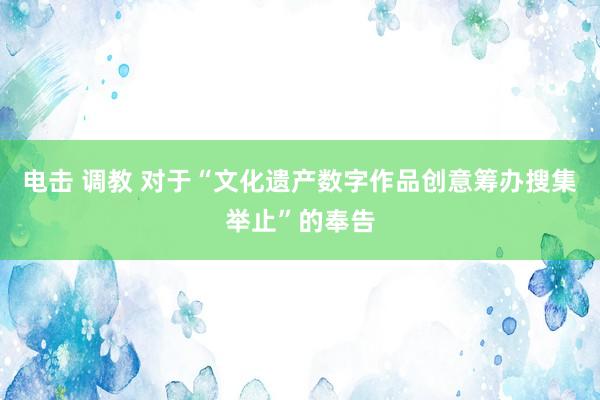 电击 调教 对于“文化遗产数字作品创意筹办搜集举止”的奉告