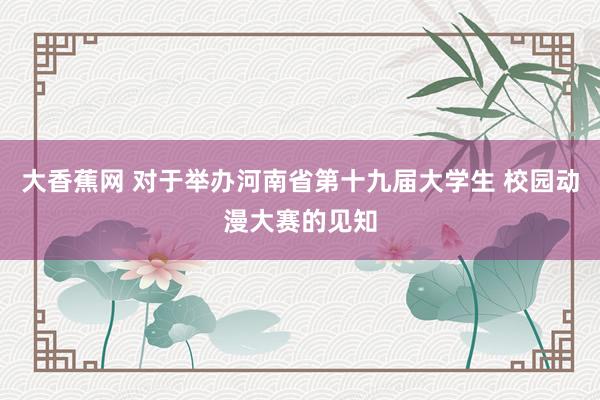 大香蕉网 对于举办河南省第十九届大学生 校园动漫大赛的见知