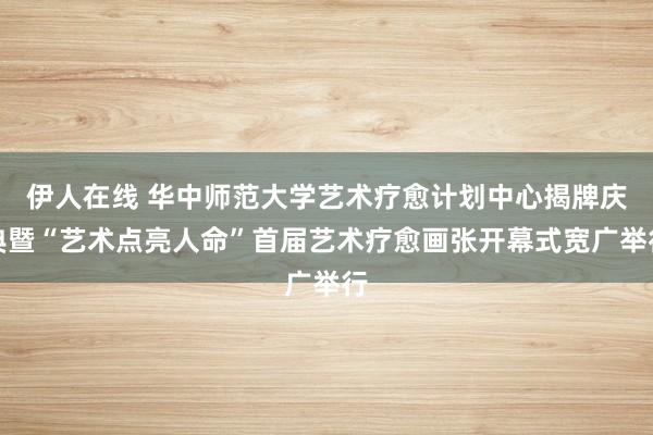 伊人在线 华中师范大学艺术疗愈计划中心揭牌庆典暨“艺术点亮人命”首届艺术疗愈画张开幕式宽广举行