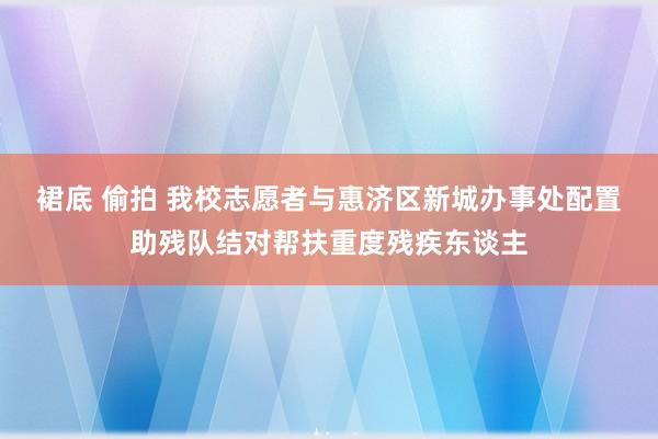 裙底 偷拍 我校志愿者与惠济区新城办事处配置助残队结对帮扶重度残疾东谈主