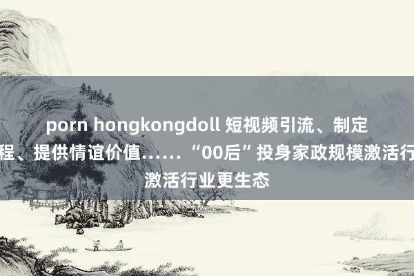 porn hongkongdoll 短视频引流、制定程序化历程、提供情谊价值…… “00后”投身家政规模激活行业更生态