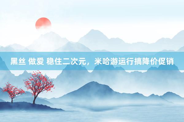 黑丝 做爱 稳住二次元，米哈游运行搞降价促销