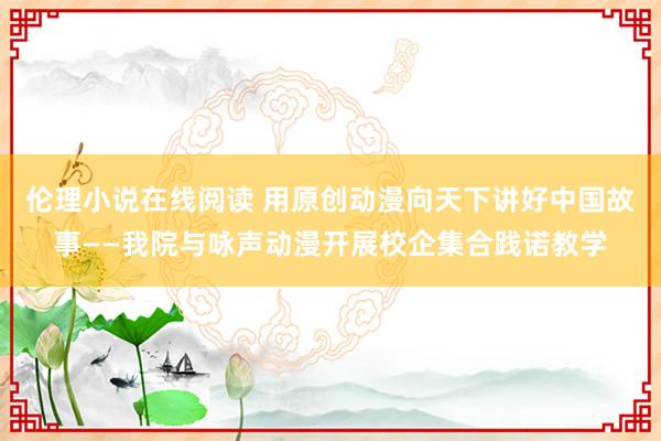 伦理小说在线阅读 用原创动漫向天下讲好中国故事——我院与咏声动漫开展校企集合践诺教学