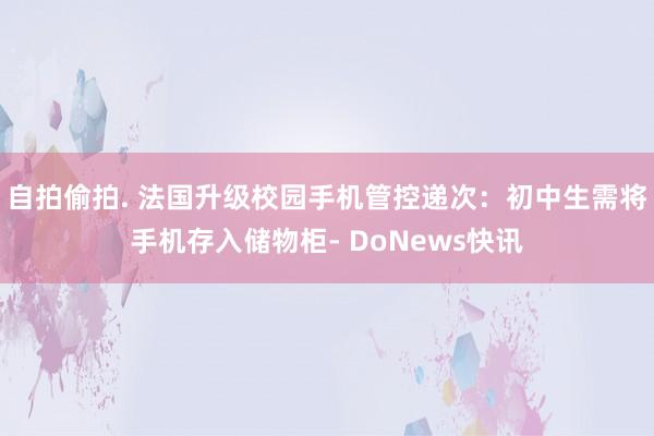 自拍偷拍. 法国升级校园手机管控递次：初中生需将手机存入储物柜- DoNews快讯