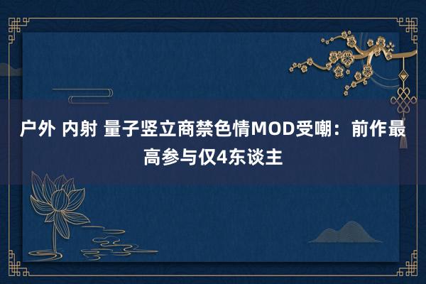 户外 内射 量子竖立商禁色情MOD受嘲：前作最高参与仅4东谈主