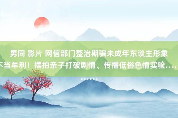 男同 影片 网信部门整治期骗未成年东谈主形象不当牟利！摆拍亲子打破剧情、传播低俗色情实验……