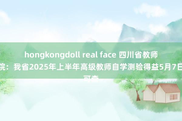 hongkongdoll real face 四川省教师测验院：我省2025年上半年高级教师自学测验得益5月7日可查