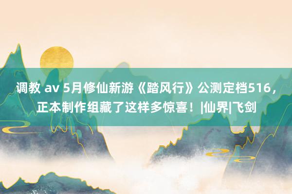 调教 av 5月修仙新游《踏风行》公测定档516，正本制作组藏了这样多惊喜！|仙界|飞剑