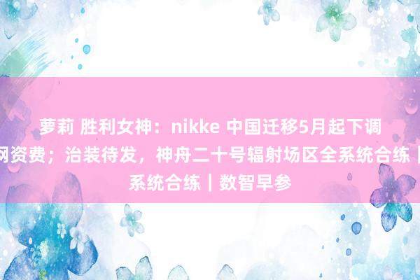 萝莉 胜利女神：nikke 中国迁移5月起下调宇宙亲情网资费；治装待发，神舟二十号辐射场区全系统合练｜数智早参