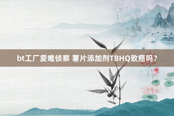 bt工厂爱唯侦察 薯片添加剂TBHQ致癌吗？
