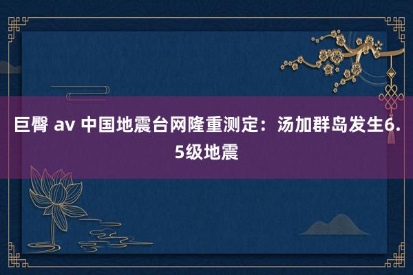 巨臀 av 中国地震台网隆重测定：汤加群岛发生6.5级地震