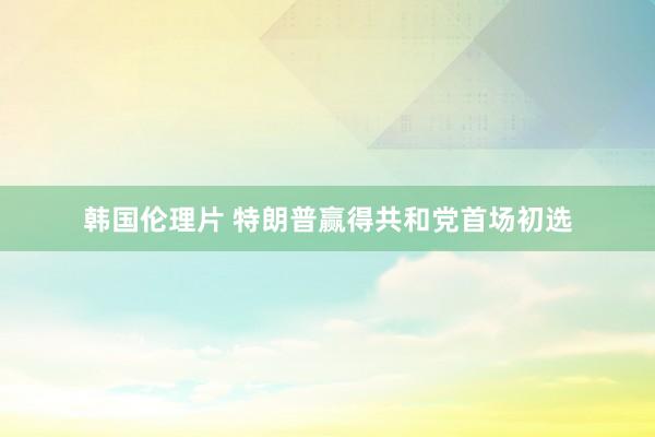 韩国伦理片 特朗普赢得共和党首场初选