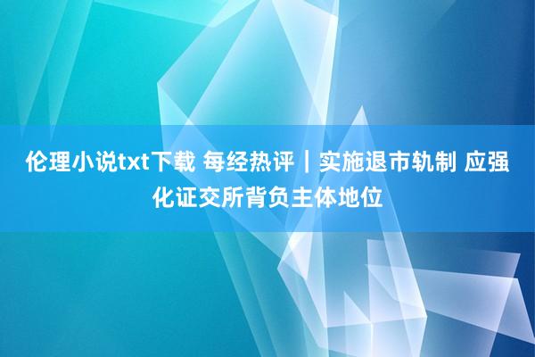 伦理小说txt下载 每经热评｜实施退市轨制 应强化证交所背负主体地位