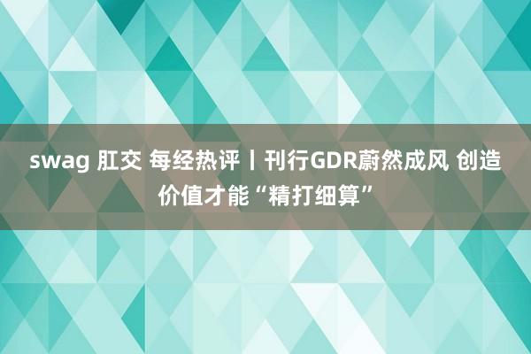 swag 肛交 每经热评丨刊行GDR蔚然成风 创造价值才能“精打细算”