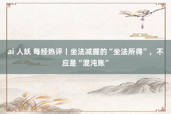 ai 人妖 每经热评丨坐法减握的“坐法所得”，不应是“混沌账”