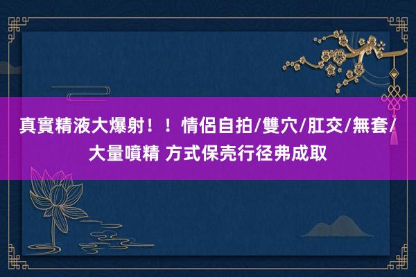 真實精液大爆射！！情侶自拍/雙穴/肛交/無套/大量噴精 方式保壳行径弗成取