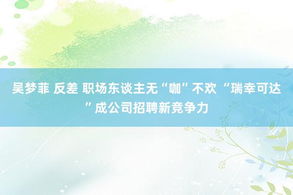吴梦菲 反差 职场东谈主无“咖”不欢 “瑞幸可达”成公司招聘新竞争力