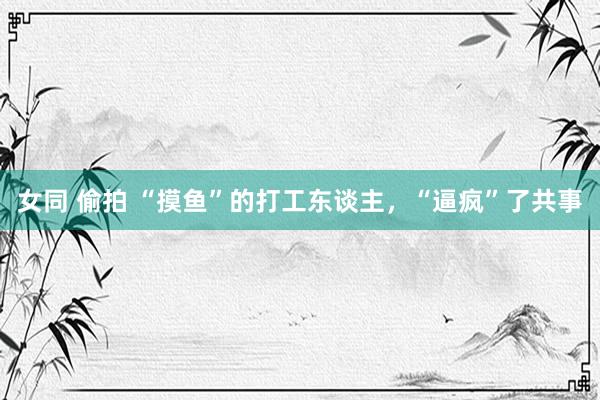 女同 偷拍 “摸鱼”的打工东谈主，“逼疯”了共事