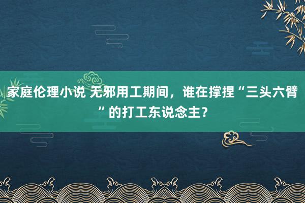 家庭伦理小说 无邪用工期间，谁在撑捏“三头六臂”的打工东说念主？