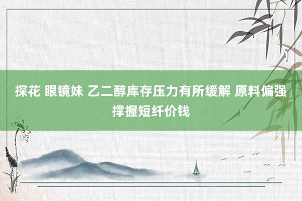 探花 眼镜妹 乙二醇库存压力有所缓解 原料偏强撑握短纤价钱