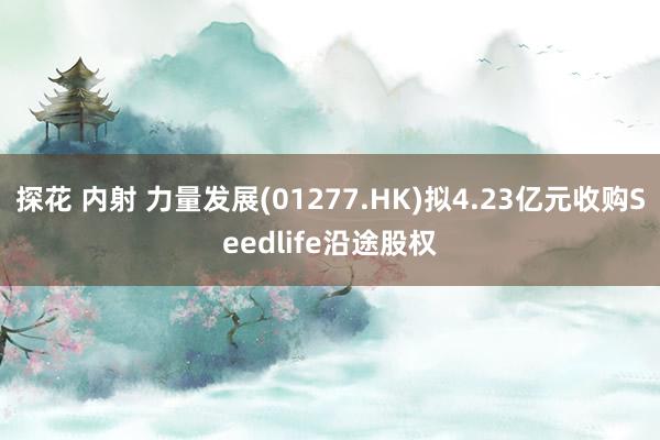 探花 内射 力量发展(01277.HK)拟4.23亿元收购Seedlife沿途股权
