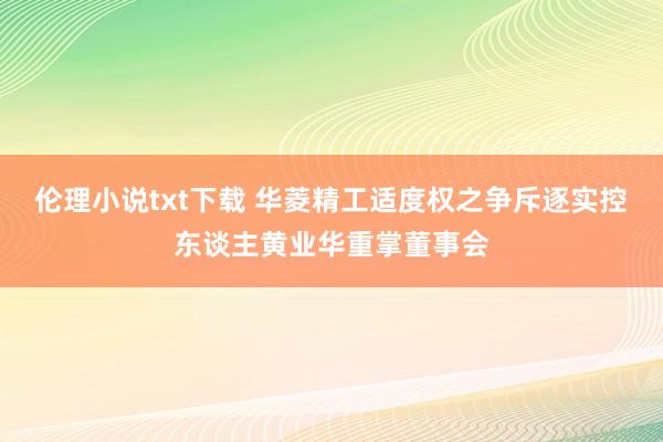 伦理小说txt下载 华菱精工适度权之争斥逐实控东谈主黄业华重掌董事会